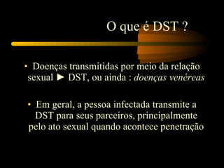Doenças transmitidas por meio da relação sexual ► DST, ou ainda :  doenças venéreas  Em geral, a pessoa infectada transmite a DST para seus parceiros, principalmente pelo ato sexual quando acontece penetração O que é DST ? 