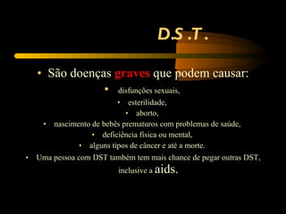 D.S.T. São doenças  graves  que podem causar: disfunções sexuais,  esterilidade,  aborto,  nascimento de bebês prematuros com problemas de saúde,  deficiência física ou mental,  alguns tipos de câncer e até a morte.  Uma pessoa com DST também tem mais chance de pegar outras DST, inclusive a  aids. 