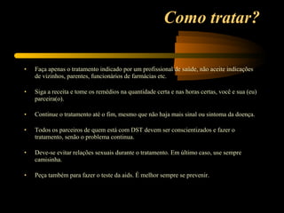 Como tratar? Faça apenas o tratamento indicado por um profissional de saúde, não aceite indicações de vizinhos, parentes, funcionários de farmácias etc.  Siga a receita e tome os remédios na quantidade certa e nas horas certas, você e sua (eu) parceira(o).  Continue o tratamento até o fim, mesmo que não haja mais sinal ou sintoma da doença.  Todos os parceiros de quem está com DST devem ser conscientizados e fazer o tratamento, senão o problema continua.  Deve-se evitar relações sexuais durante o tratamento. Em último caso, use sempre camisinha.  Peça também para fazer o teste da aids. É melhor sempre se prevenir.  