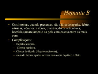 Hepatite B Os sintomas, quando presentes, são : falta de apetite, febre, náuseas, vômitos, astenia, diarréia, dores articulares, icterícia (amarelamento da pele e mucosas) entre os mais com Complicações :  Hepatite crônica, Cirrose hepática,  Câncer do fígado (Hepatocarcinoma),  além de formas agudas severas com coma hepático e óbito. 
