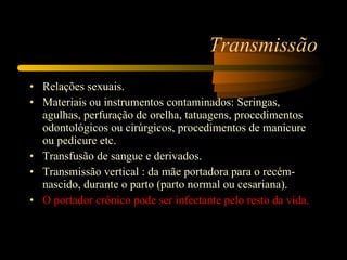 Transmissão Relações sexuais.  Materiais ou instrumentos contaminados: Seringas, agulhas, perfuração de orelha, tatuagens, procedimentos odontológicos ou cirúrgicos, procedimentos de manicure ou pedicure etc.  Transfusão de sangue e derivados.  Transmissão vertical : da mãe portadora para o recém-nascido, durante o parto (parto normal ou cesariana).  O portador crônico pode ser infectante pelo resto da vida.  