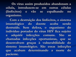 Os vírus assim produzidos abandonam a célula, introduzem-se em outras células (linfócitos) e vão se espalhando no organismo. Com a destruição dos linfócitos, o sistema imunológico do doente acaba sendo destruído. Sem defesa, o organismo do indivíduo portador do vírus HIV fica sujeito a adquirir infecções comuns. São as chamadas infecções oportunistas, que se desenvolvem graças à vulnerabilidade do sistema imunológico. São essas infecções que acabam determinando a morte do paciente. 