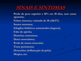 SINAIS E SINTOMAS Perda do peso superior a 10% em 30 dias, sem causa aparente; Febres intensas, variando de 38 a38,5ºC; Suores noturnos; Gânglios linfáticos aumentados (ínguas); Falta de apetite; Diarréias constantes; Dores musculares; Perda de massa muscular; Tosse persistente; Dermatites (inflamação da pele); Herpes, etc. 