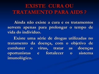 EXISTE  CURA OU TRATAMENTO PARA AIDS ? Ainda não existe a cura e os tratamentos servem apenas para prolongar o tempo de vida do indivíduo. Existe uma série de drogas utilizadas no tratamento da doença, com o objetivo de combater o vírus, tratar as doenças oportunistas e fortalecer o sistema imunológico. 
