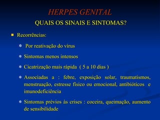 HERPES GENITAL QUAIS OS SINAIS E SINTOMAS? Recorrências:  Por reativação do vírus  Sintomas menos intensos Cicatrização mais rápida  ( 5 a 10 dias ) Associadas a : febre, exposição solar, traumatismos, menstruação, estresse físico ou emocional, antibióticos  e imunodeficiência Sintomas prévios às crises : coceira, queimação, aumento de sensibilidade 