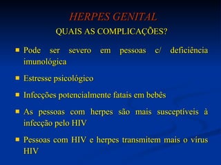 HERPES GENITAL QUAIS AS COMPLICAÇÕES? Pode ser severo em pessoas c/ deficiência imunológica  Estresse psicológico Infecções potencialmente fatais em bebês As pessoas com herpes são mais susceptíveis à infecção pelo HIV Pessoas com HIV e herpes transmitem mais o vírus HIV 