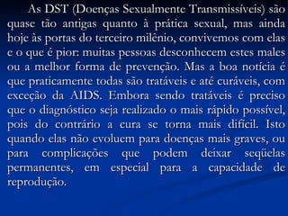 As DST (Doenças Sexualmente Transmissíveis) são quase tão antigas quanto à prática sexual, mas ainda hoje às portas do terceiro milênio, convivemos com elas e o que é pior: muitas pessoas desconhecem estes males ou a melhor forma de prevenção. Mas a boa notícia é que praticamente todas são tratáveis e até curáveis, com exceção da AIDS. Embora sendo tratáveis é preciso que o diagnóstico seja realizado o mais rápido possível, pois do contrário a cura se torna mais difícil. Isto quando elas não evoluem para doenças mais graves, ou para complicações que podem deixar seqüelas permanentes, em especial para a capacidade de reprodução. 