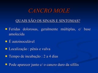 CANCRO MOLE QUAIS SÃO OS SINAIS E SINTOMAS? Feridas dolorosas, geralmente múltiplas, c/ base amolecida É autoinoculável Localização : pênis e vulva Tempo de incubação : 2 a 4 dias Pode aparecer junto c/ o cancro duro da sífilis   