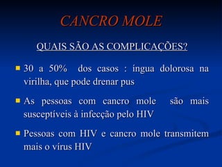 CANCRO MOLE QUAIS SÃO AS COMPLICAÇÕES? 30 a 50%  dos casos : íngua dolorosa na virilha, que pode drenar pus As pessoas com cancro mole  são mais susceptíveis à infecção pelo HIV Pessoas com HIV e cancro mole transmitem mais o vírus HIV 