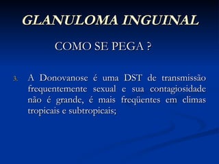 GLANULOMA INGUINAL COMO SE PEGA ? A Donovanose é uma DST de transmissão frequentemente sexual e sua contagiosidade não é grande, é mais freqüentes em climas tropicais e subtropicais; 
