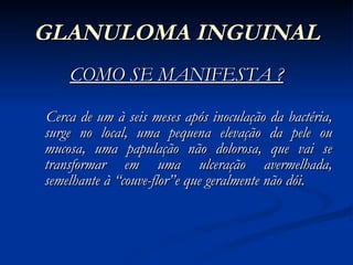 GLANULOMA INGUINAL COMO SE MANIFESTA ? Cerca de um à seis meses após inoculação da bactéria, surge no local, uma pequena elevação da pele ou mucosa, uma papulação não dolorosa, que vai se transformar em uma ulceração avermelhada, semelhante à “couve-flor”e que geralmente não dói. 