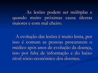 As lesões podem ser múltiplas e quando muito próximas causa úlceras maiores e com mal cheiro. A evolução das lesões é muito lenta, por isso é comum as pessoas procurarem o médico após anos de evolução da doença, isso por falta de informação e do baixo nível sócio-econômico dos doentes. 