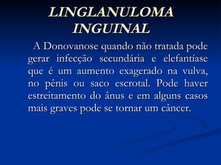 LINGLANULOMA INGUINAL A Donovanose quando não tratada pode gerar infecção secundária e elefantíase que é um aumento exagerado na vulva, no pênis ou saco escrotal. Pode haver estreitamento do ânus e em alguns casos mais graves pode se tornar um câncer. 