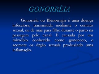 GONORRÉIA Gonorréia ou Blenorragia é uma doença infecciosa, transmitida mediante o contato sexual, ou de mãe para filho durante o parto na passagem pelo canal. É causada por um micróbio conhecido como gonococo, e acomete os órgão sexuais produzindo uma inflamação. 