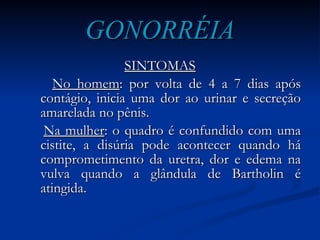 GONORRÉIA SINTOMAS No homem : por volta de 4 a 7 dias após contágio, inicia uma dor ao urinar e secreção amarelada no pênis. Na mulher : o quadro é confundido com uma cistite, a disúria pode acontecer quando há comprometimento da uretra, dor e edema na vulva quando a glândula de Bartholin é atingida. 