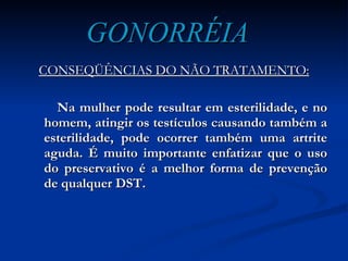 GONORRÉIA CONSEQÜÊNCIAS DO NÃO TRATAMENTO: Na mulher pode resultar em esterilidade, e no homem, atingir os testículos causando também a esterilidade, pode ocorrer também uma artrite aguda. É muito importante enfatizar que o uso do preservativo é a melhor forma de prevenção de qualquer DST. 