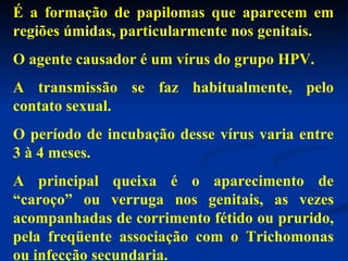 É a formação de papilomas que aparecem em regiões úmidas, particularmente nos genitais. O agente causador é um vírus do grupo HPV. A transmissão se faz habitualmente, pelo contato sexual. O período de incubação desse vírus varia entre 3 à 4 meses. A principal queixa é o aparecimento de “caroço” ou verruga nos genitais, as vezes acompanhadas de corrimento fétido ou prurido, pela freqüente associação com o Trichomonas ou infecção secundaria. 