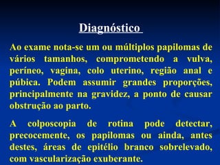 Diagnóstico  Ao exame nota-se um ou múltiplos papilomas de vários tamanhos, comprometendo a vulva, períneo, vagina, colo uterino, região anal e púbica. Podem assumir grandes proporções, principalmente na gravidez, a ponto de causar obstrução ao parto. A colposcopia de rotina pode detectar, precocemente, os papilomas ou ainda, antes destes, áreas de epitélio branco sobrelevado, com vascularização exuberante.  
