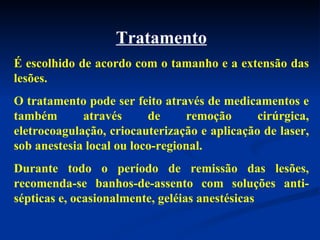 Tratamento É escolhido de acordo com o tamanho e a extensão das lesões. O tratamento pode ser feito através de medicamentos e também através de remoção cirúrgica, eletrocoagulação, criocauterização e aplicação de laser, sob anestesia local ou loco-regional. Durante todo o período de remissão das lesões, recomenda-se banhos-de-assento com soluções anti-sépticas e, ocasionalmente, geléias anestésicas  
