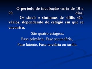 O período de incubação varia de 10 a 90 dias.   Os sinais e sintomas de sífilis são vários, dependendo do estágio em que se encontra.   São quatro estágios: Fase primária, Fase secundária,  Fase latente, Fase terciária ou tardia. 