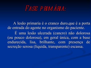 Fase primária: A lesão primaria é o cranco duro,que é a porta de entrada do agente no organismo do paciente. É uma lesão ulcerada (cancro) não dolorosa (ou pouco dolorosa), em geral única, com a base endurecida, lisa, brilhante, com presença de secreção serosa (líquida, transparente) escassa.   