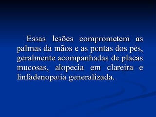 Essas lesões comprometem as palmas da mãos e as pontas dos pés, geralmente acompanhadas de placas mucosas, alopecia em clareira e linfadenopatia generalizada. 