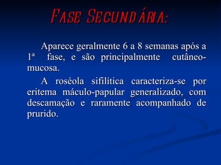 Fase Secundária: Aparece geralmente 6 a 8 semanas após a 1ª  fase, e são principalmente  cutâneo-mucosa. A roséola sifilítica caracteriza-se por eritema máculo-papular generalizado, com descamação e raramente acompanhado de prurido.  