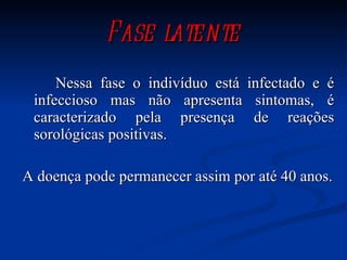 Fase latente Nessa fase o indivíduo está infectado e é infeccioso mas não apresenta sintomas, é caracterizado pela presença de reações sorológicas positivas. A doença pode permanecer assim por até 40 anos. 