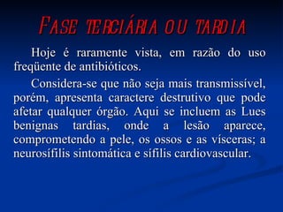 Fase terciária ou tardia Hoje é raramente vista, em razão do uso freqüente de antibióticos.  Considera-se que não seja mais transmissível, porém, apresenta caractere destrutivo que pode afetar qualquer órgão. Aqui se incluem as Lues benignas tardias, onde a lesão aparece, comprometendo a pele, os ossos e as vísceras; a neurosífilis sintomática e sífilis cardiovascular.  