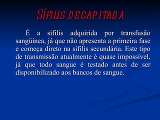 Sífilis decapitada É a sífilis adquirida por transfusão sangüínea, já que não apresenta a primeira fase e começa direto na sífilis secundária. Este tipo de transmissão atualmente é quase impossível, já que todo sangue é testado antes de ser disponibilizado aos bancos de sangue.  