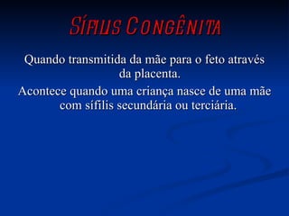 Sífilis Congênita Quando transmitida da mãe para o feto através da placenta. Acontece quando uma criança nasce de uma mãe com sífilis secundária ou terciária.  