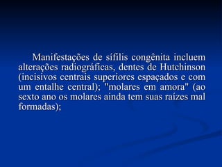 Manifestações de sífilis congênita incluem alterações radiográficas, dentes de Hutchinson (incisivos centrais superiores espaçados e com um entalhe central); "molares em amora" (ao sexto ano os molares ainda tem suas raízes mal formadas);  