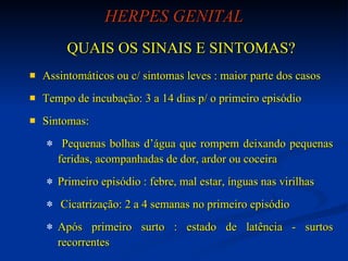 HERPES GENITAL QUAIS OS SINAIS E SINTOMAS? Assintomáticos ou c/ sintomas leves : maior parte dos casos  Tempo de incubação: 3 a 14 dias p/ o primeiro episódio Sintomas: Pequenas bolhas d’água que rompem deixando pequenas feridas, acompanhadas de dor, ardor ou coceira Primeiro episódio : febre, mal estar, ínguas nas virilhas Cicatrização: 2 a 4 semanas no primeiro episódio  Após primeiro surto : estado de latência - surtos recorrentes 