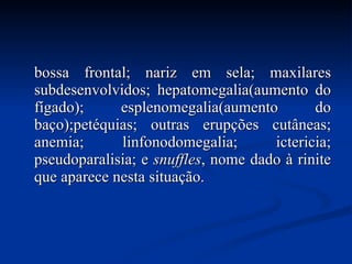 bossa frontal; nariz em sela; maxilares subdesenvolvidos; hepatomegalia(aumento do fígado); esplenomegalia(aumento do baço);petéquias; outras erupções cutâneas; anemia; linfonodomegalia; ictericia; pseudoparalisia; e  snuffles , nome dado à rinite que aparece nesta situação.  