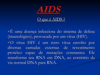 AIDS O que é AIDS ? É uma doença infecciosa do sistema de defesa (imunológico), provocada por um vírus (HIV). O vírus HIV é um retro vírus envolto por diversas camadas externas de revestimento protéico capaz de mutações constantes. Ele transforma seu RNA em DNA, ao contrário da via normal DNA para RNA.  