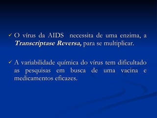 O vírus da AIDS  necessita de uma enzima, a  Transcriptase Reversa,  para   se multiplicar. A variabilidade química do vírus tem dificultado as pesquisas em busca de uma vacina e medicamentos eficazes. 