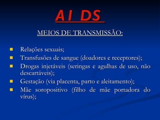 AIDS MEIOS DE TRANSMISSÃO: Relações sexuais; Transfusões de sangue (doadores e receptores); Drogas injetáveis (seringas e agulhas de uso, não descartáveis); Gestação (via placenta, parto e aleitamento); Mãe soropositivo (filho de mãe portadora do vírus); 