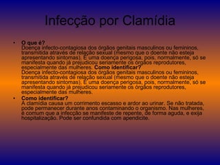 Infecção por Clamídia O que é?  Doença infecto-contagiosa dos órgãos genitais masculinos ou femininos, transmitida através de relação sexual (mesmo que o doente não esteja apresentando sintomas). É uma doença perigosa, pois, normalmente, só se manifesta quando já prejudicou seriamente os órgãos reprodutores, especialmente das mulheres.  Como identificar? Doença infecto-contagiosa dos órgãos genitais masculinos ou femininos, transmitida através de relação sexual (mesmo que o doente não esteja apresentando sintomas). É uma doença perigosa, pois, normalmente, só se manifesta quando já prejudicou seriamente os órgãos reprodutores, especialmente das mulheres.  Como identificar? A clamídia causa um corrimento escasso e ardor ao urinar. Se não tratada, pode permanecer durante anos contaminando o organismo. Nas mulheres, é comum que a infecção se manifeste de repente, de forma aguda, e exija hospitalização. Pode ser confundida com apendicite. 