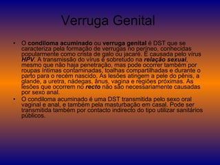 Verruga Genital  O  condiloma acuminado  ou  verruga genital  é DST que se caracteriza pela formação de verrugas no períneo, conhecidas popularmente como crista de galo ou jacaré. É causada pelo vírus  HPV . A transmissão do vírus é sobretudo na  relação sexual , mesmo que não haja penetração, mas pode ocorrer também por roupas íntimas contaminadas, toalhas compartilhadas e durante o parto para o recém nascido. As lesões atingem a pele do pênis, a glande, a uretra, nádegas, ânus, vagina e regiões próximas. As lesões que ocorrem no  recto  não são necessariamente causadas por sexo anal. O condiloma acuminado é uma DST transmitida pelo sexo oral vaginal e anal, e também pela masturbação em casal. Pode ser transmitida também por contacto indirecto do tipo utilizar sanitários públicos. 