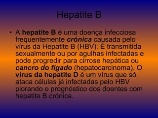 Hepatite B A  hepatite B  é uma doença infecciosa frequentemente  crónica  causada pelo vírus da Hepatite B (HBV). É transmitida sexualmente ou por agulhas infectadas e pode progredir para cirrose hepática ou  cancro do fígado  (hepatocarcinoma). O  vírus da hepatite D  é um vírus que só ataca células já infectadas pelo HBV piorando o prognóstico dos doentes com hepatite B crónica. 