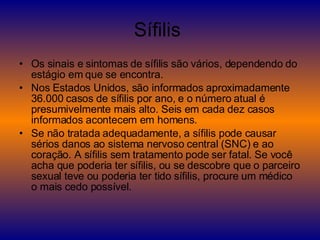 Sífilis  Os sinais e sintomas de sífilis são vários, dependendo do estágio em que se encontra. Nos Estados Unidos, são informados aproximadamente 36.000 casos de sífilis por ano, e o número atual é presumivelmente mais alto. Seis em cada dez casos informados acontecem em homens. Se não tratada adequadamente, a sífilis pode causar sérios danos ao sistema nervoso central (SNC) e ao coração. A sífilis sem tratamento pode ser fatal. Se você acha que poderia ter sífilis, ou se descobre que o parceiro sexual teve ou poderia ter tido sífilis, procure um médico o mais cedo possível. 