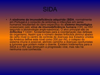 SIDA A  síndrome da imunodeficiência adquirida  ( SIDA , normalmente em Portugal,é o conjunto de sintomas e infecções em seres humanos resultantes do dano específico do  sistema imunológico  ocasionado pelo  vírus da imunodeficiência humana  (VIH, ou HIV segundo a terminologia anglo-saxónica). O alvo principal são os  linfócitos  T CD4+, fundamentais para a coordenação das defesas do organismo. Assim que o número destes linfócitos diminui abaixo de certo nível (o centro de controle de doenças dos Estados Unidos da América define este nível como 200 por ml), o colapso do sistema imune é possível, abrindo caminho a doenças oportunistas e tumores que podem matar o doente. Existem tratamentos para a SIDA e o HIV que diminuem a progressão viral, mas não há nenhuma cura conhecida.  