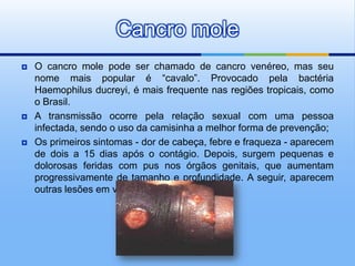 Cancro mole
   O cancro mole pode ser chamado de cancro venéreo, mas seu
    nome mais popular é “cavalo”. Provocado pela bactéria
    Haemophilus ducreyi, é mais frequente nas regiões tropicais, como
    o Brasil.
   A transmissão ocorre pela relação sexual com uma pessoa
    infectada, sendo o uso da camisinha a melhor forma de prevenção;
   Os primeiros sintomas - dor de cabeça, febre e fraqueza - aparecem
    de dois a 15 dias após o contágio. Depois, surgem pequenas e
    dolorosas feridas com pus nos órgãos genitais, que aumentam
    progressivamente de tamanho e profundidade. A seguir, aparecem
    outras lesões em volta das primeiras.
 