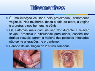 Tricomoníase
   É uma infecção causada pelo protozoário Trichomonas
    vaginalis. Nas mulheres, ataca o colo do útero, a vagina
    e a uretra, e nos homens, o pênis.
   Os sintomas mais comuns são dor durante a relação
    sexual, ardência e dificuldade para urinar, coceira nos
    órgãos sexuais, porém a maioria das pessoas infectadas
    não sente alterações no organismo.
   Periodo de incubação de 2 a três semanas.
 