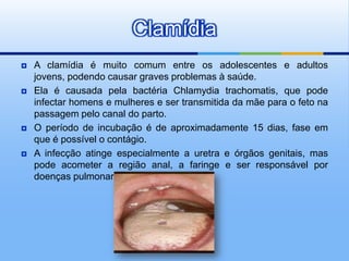 Clamídia
   A clamídia é muito comum entre os adolescentes e adultos
    jovens, podendo causar graves problemas à saúde.
   Ela é causada pela bactéria Chlamydia trachomatis, que pode
    infectar homens e mulheres e ser transmitida da mãe para o feto na
    passagem pelo canal do parto.
   O período de incubação é de aproximadamente 15 dias, fase em
    que é possível o contágio.
   A infecção atinge especialmente a uretra e órgãos genitais, mas
    pode acometer a região anal, a faringe e ser responsável por
    doenças pulmonares.
 