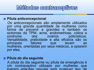 Métodos contraceptivos
   Pílula anticoncepcional
    Os anticoncepcionais são amplamente utilizados
    por uma grande quantidade de mulheres como
    forma de prevenir a gravidez e também os
    sintomas da TPM, acne, endometriose, cólica e
    síndrome        dos       ovários       policísticos.
    Versatilidade, praticidade e alta eficácia são os
    principais     fatores      que      levam         as
    mulheres, orientadas por seus médicos, a optarem
    por eles.

   Pílula do dia seguinte
    A pílula do dia seguinte ou pílula de emergência é
    um contraceptivo utilizado por mulheres que
 