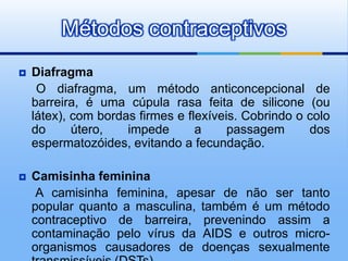 Métodos contraceptivos
   Diafragma
     O diafragma, um método anticoncepcional de
    barreira, é uma cúpula rasa feita de silicone (ou
    látex), com bordas firmes e flexíveis. Cobrindo o colo
    do      útero,   impede       a     passagem      dos
    espermatozóides, evitando a fecundação.

   Camisinha feminina
     A camisinha feminina, apesar de não ser tanto
    popular quanto a masculina, também é um método
    contraceptivo de barreira, prevenindo assim a
    contaminação pelo vírus da AIDS e outros micro-
    organismos causadores de doenças sexualmente
 