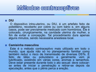Métodos contraceptivos
   DIU
      O dispositivo intra-uterino, ou DIU, é um artefato feito de
    polietileno, recoberto por cobre ou com bário e, em alguns
    casos, pode ser previamente medicado com hormônios. Ele é
    colocado, cirurgicamente, na cavidade uterina da mulher, a
    fim de evitar a concepção. Tal procedimento dura apenas
    alguns minutos, sendo necessária anestesia local.

   Camisinha masculina
     Este é o método contraceptivo mais utilizado em todo o
    mundo, que ajuda não só no planejamento familiar como
    também reduz o risco de transmissão de diversas DSTs. É
    feito de látex ou poliuretano e geralmente vem já
    lubrificado, existindo em várias cores, aromas e tamanhos.
    Deve estar presente durante todo o ato sexual: deve colocar-
    se antes de iniciar a penetração e retirar-se depois da
    ejaculação, antes que o pênis perca a ereção.
 