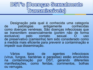 DST’s (Doenças Sexualmente
          Transmissíveis)

    Designação pela qual é conhecida uma categoria
de       patologias      antigamente        conhecidas
como doenças venéreas. São doenças infecciosas que
se transmitem essencialmente (porém não de forma
exclusiva)    pelo     contato    sexual.    O     uso
de preservativo (camisinha) tem sido considerado como
a medida mais eficiente para prevenir a contaminação e
impedir sua disseminação.

     Vários    tipos     de     agentes      infecciosos
(vírus, fungos, bactérias e parasitas) estão envolvidos
na contaminação por DST, gerando diferentes
manifestações, como feridas, corrimentos, bolhas
ou verrugas.
 