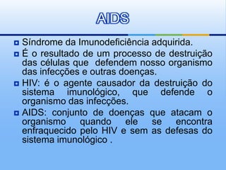 AIDS
 Síndrome da Imunodeficiência adquirida.
 É o resultado de um processo de destruição
  das células que defendem nosso organismo
  das infecções e outras doenças.
 HIV: é o agente causador da destruição do
  sistema imunológico, que defende o
  organismo das infecções.
 AIDS: conjunto de doenças que atacam o
  organismo quando ele se encontra
  enfraquecido pelo HIV e sem as defesas do
  sistema imunológico .
 